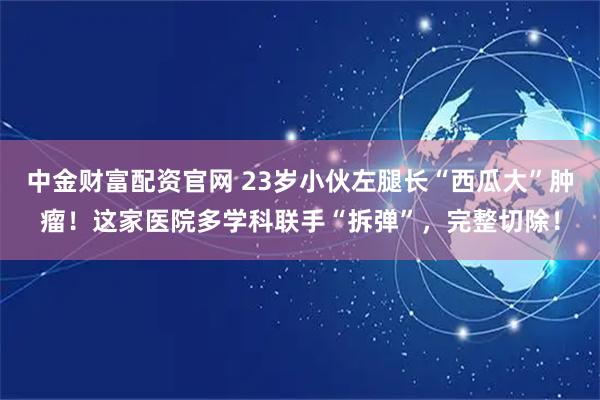 中金财富配资官网 23岁小伙左腿长“西瓜大”肿瘤!这家医院多学科联手“拆弹”,完整切除!