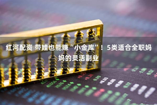 红河配资 带娃也能赚“小金库”！5类适合全职妈妈的灵活副业