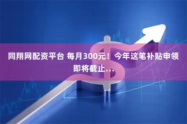 同翔网配资平台 每月300元！今年这笔补贴申领即将截止…