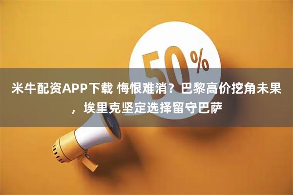 米牛配资APP下载 悔恨难消？巴黎高价挖角未果，埃里克坚定选择留守巴萨