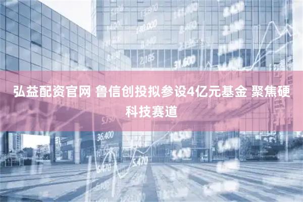 弘益配资官网 鲁信创投拟参设4亿元基金 聚焦硬科技赛道