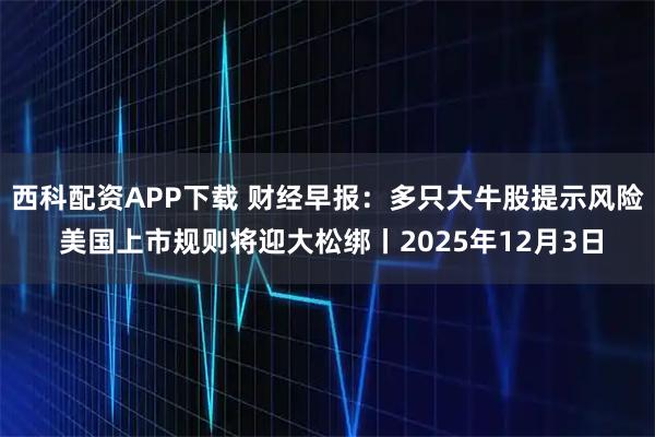 西科配资APP下载 财经早报：多只大牛股提示风险 美国上市规则将迎大松绑丨2025年12月3日