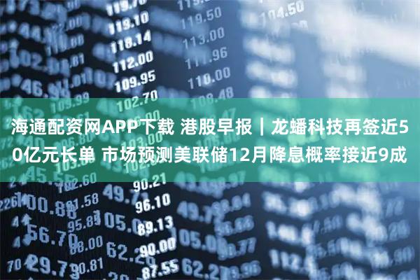 海通配资网APP下载 港股早报｜龙蟠科技再签近50亿元长单 市场预测美联储12月降息概率接近9成