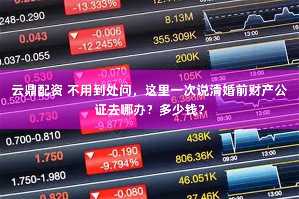 云鼎配资 不用到处问,这里一次说清婚前财产公证去哪办?多少钱?