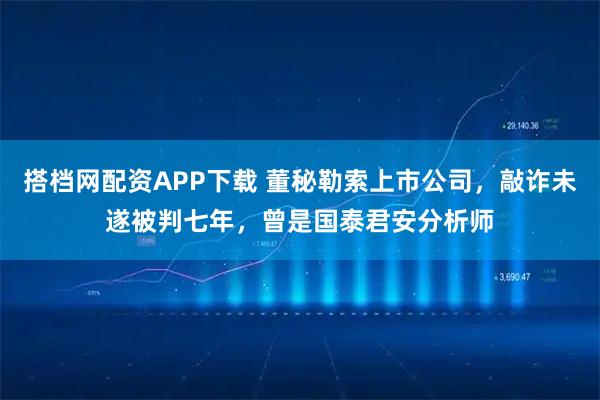 搭档网配资APP下载 董秘勒索上市公司，敲诈未遂被判七年，曾是国泰君安分析师