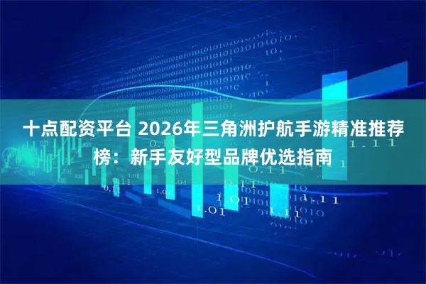 十点配资平台 2026年三角洲护航手游精准推荐榜：新手友好型品牌优选指南