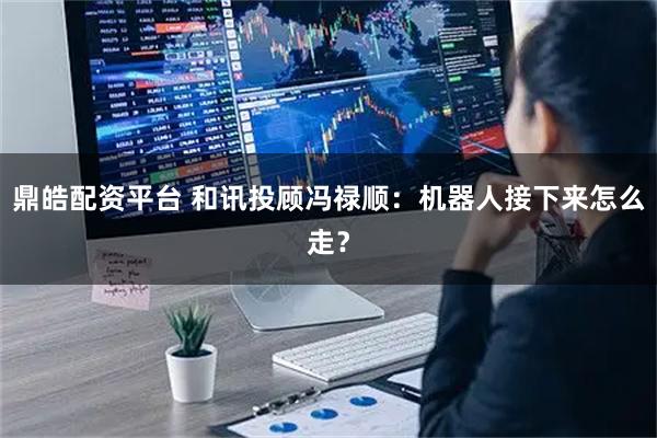 鼎皓配资平台 和讯投顾冯禄顺:机器人接下来怎么走?