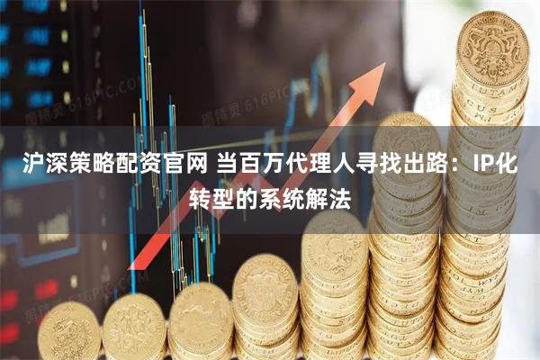 沪深策略配资官网 当百万代理人寻找出路:IP化转型的系统解法