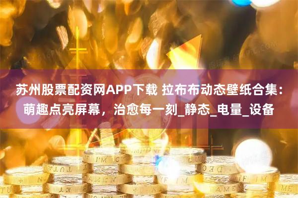 苏州股票配资网APP下载 拉布布动态壁纸合集：萌趣点亮屏幕，治愈每一刻_静态_电量_设备
