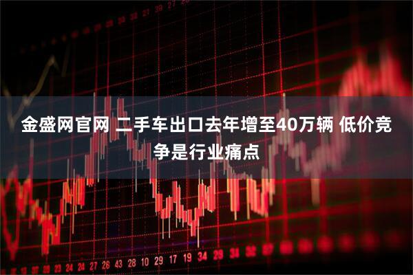 金盛网官网 二手车出口去年增至40万辆 低价竞争是行业痛点