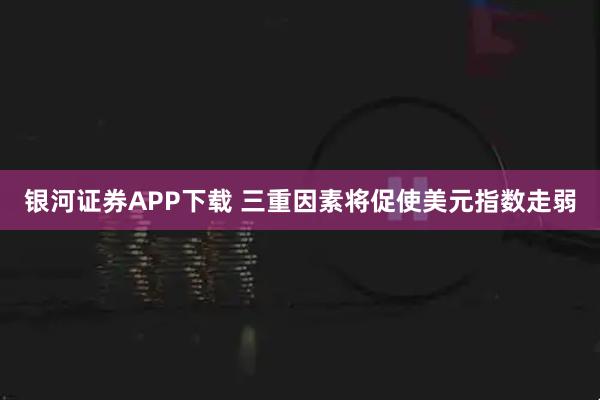 银河证券APP下载 三重因素将促使美元指数走弱