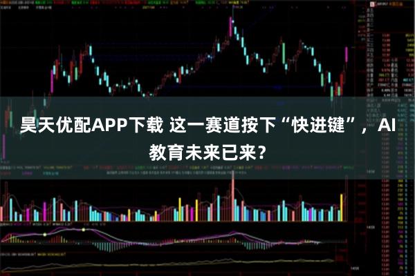 昊天优配APP下载 这一赛道按下“快进键”，AI教育未来已来？