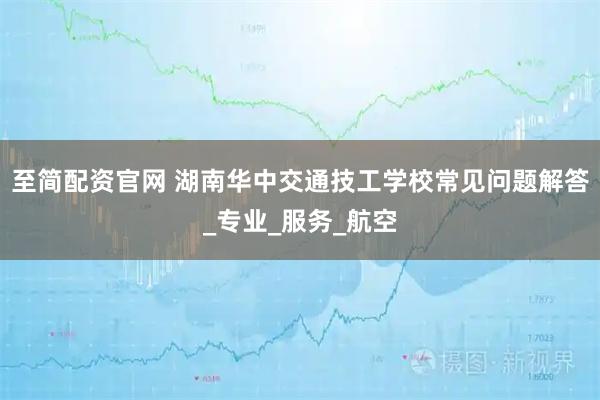 至简配资官网 湖南华中交通技工学校常见问题解答_专业_服务_航空