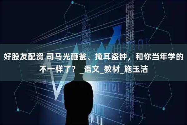 好股友配资 司马光砸瓮、掩耳盗钟，和你当年学的不一样了？_语文_教材_施玉洁