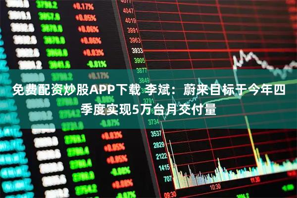 免费配资炒股APP下载 李斌：蔚来目标于今年四季度实现5万台月交付量