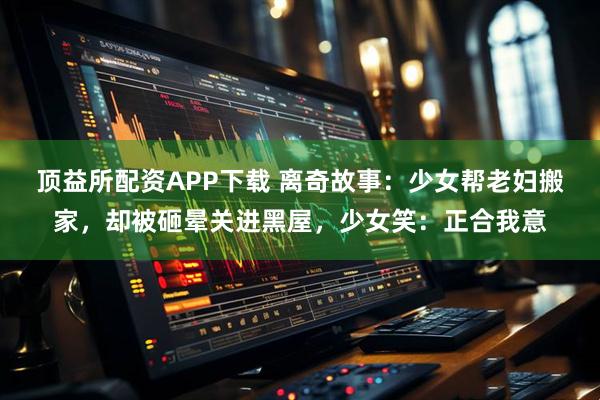 顶益所配资APP下载 离奇故事：少女帮老妇搬家，却被砸晕关进黑屋，少女笑：正合我意