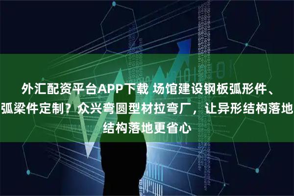 外汇配资平台APP下载 场馆建设钢板弧形件、型材弯弧梁件定制?众兴弯圆型材拉弯厂,让异形结构落地更省心